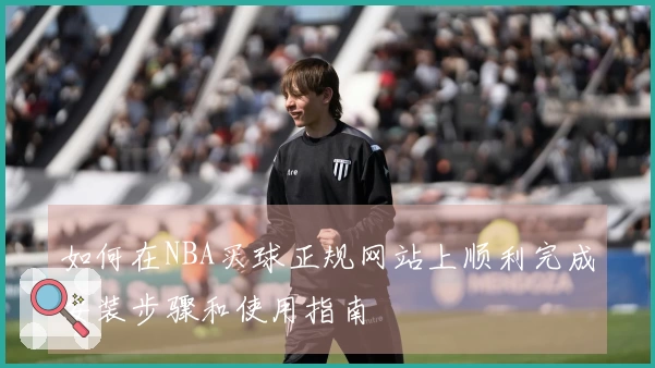 如何在NBA买球正规网站上顺利完成安装步骤和使用指南
